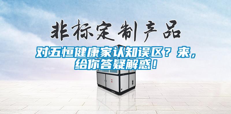 對五恒健康家認知誤區(qū)？來，給你答疑解惑！