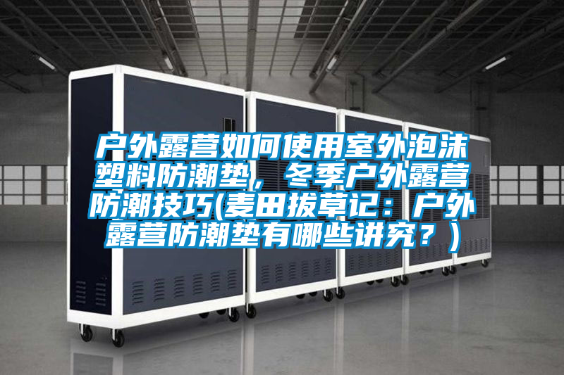 戶外露營如何使用室外泡沫塑料防潮墊，冬季戶外露營防潮技巧(麥田拔草記：戶外露營防潮墊有哪些講究？)